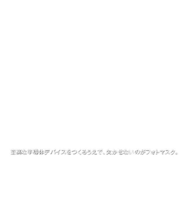 至高な半導体デバイスをつくるうえで、欠かせないのがフォトマスク。